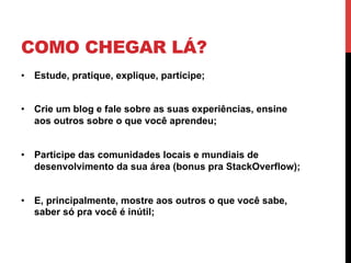COMO CHEGAR LÁ?
•  Estude, pratique, explique, participe;


•  Crie um blog e fale sobre as suas experiências, ensine
   aos outros sobre o que você aprendeu;


•  Participe das comunidades locais e mundiais de
   desenvolvimento da sua área (bonus pra StackOverflow);


•  E, principalmente, mostre aos outros o que você sabe,
   saber só pra você é inútil;
 