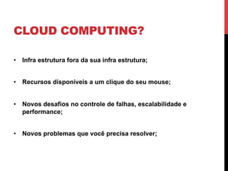 CLOUD COMPUTING?

•  Infra estrutura fora da sua infra estrutura;


•  Recursos disponíveis a um clique do seu mouse;


•  Novos desafios no controle de falhas, escalabilidade e
   performance;


•  Novos problemas que você precisa resolver;
 