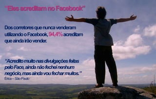 “Eles acreditam no Facebook”
Dos corretores que nunca venderam
utilizando o Facebook, 94,4% acreditam
que ainda irão vender.

“Acredito muito nas divulgações feitas
pelo Face, ainda não fechei nenhum
negócio, mas ainda vou fechar muitos.”
Érica – São Paulo

 