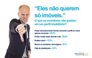 “Eles não querem
só imóveis.”
O que os corretores não gostam
em um perfil imobiliário?
Postar exclusivamente imóveis, tornando o perfil um canal
apenas comercial – 22,9%
Postar muitas vezes durante o dia – 20,8%

Realizar spam – 12,5%
Marcar os corretores nas imagens – 8,3%
Falta de atualizações – 6,3%
Realização

 