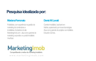 Pesquisa idealizada por:
MarianaFerronato

DenisW.Levati

Publicitária, com experiência na gestão de
marketing de construtoras e
imobiliárias, fundadora do site
Marketingimob.com , atua como gerente de
marketing corporativo no portal Imobiliário
VivaReal.

Corretor imobiliário, bacharel em
história, apaixonado por novas tecnologias.
Atua como gerente de projetos na imobiliária
Eduardo Gomes.

w w w. m a r k e t i n g i m o b . c o m

 