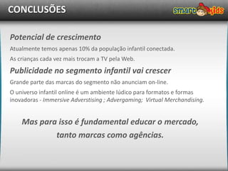 CONCLUSÕES

Potencial de crescimento
Atualmente temos apenas 10% da população infantil conectada.
As crianças cada vez mais trocam a TV pela Web.
Publicidade no segmento infantil vai crescer
Grande parte das marcas do segmento não anunciam on-line.
O universo infantil online é um ambiente lúdico para formatos e formas
inovadoras - Immersive Adverstising ; Advergaming; Virtual Merchandising.


    Mas para isso é fundamental educar o mercado,
            tanto marcas como agências.
 