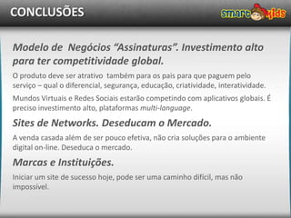 CONCLUSÕES

Modelo de Negócios “Assinaturas”. Investimento alto
para ter competitividade global.
O produto deve ser atrativo também para os pais para que paguem pelo
serviço – qual o diferencial, segurança, educação, criatividade, interatividade.
Mundos Virtuais e Redes Sociais estarão competindo com aplicativos globais. É
preciso investimento alto, plataformas multi-language.
Sites de Networks. Deseducam o Mercado.
A venda casada além de ser pouco efetiva, não cria soluções para o ambiente
digital on-line. Deseduca o mercado.
Marcas e Instituições.
Iniciar um site de sucesso hoje, pode ser uma caminho difícil, mas não
impossível.
 