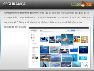 SEGURANÇA
A Pesquisa e o trabalho Escolar ainda são os grandes motivadores dos pais para
a compra de computadores e conseqüentemente para acesso à internet. Mas e a
segurança? O Google ainda é uma bibliotecária sem muita inteligência no
resultado das buscas .
 