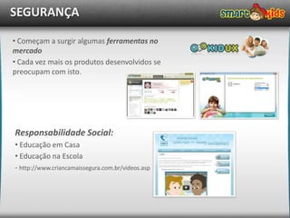 SEGURANÇA

• Começam a surgir algumas ferramentas no
mercado
• Cada vez mais os produtos desenvolvidos se
preocupam com isto.




Responsabilidade Social:
• Educação em Casa
• Educação na Escola
- http://www.criancamaissegura.com.br/videos.asp
 