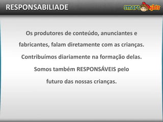 RESPONSABILIADE


     Os produtores de conteúdo, anunciantes e
   fabricantes, falam diretamente com as crianças.
   Contribuímos diariamente na formação delas.
        Somos também RESPONSÁVEIS pelo
             futuro das nossas crianças.
 