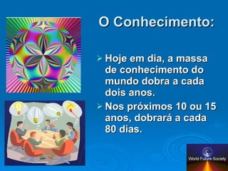 O Conhecimento: Hoje em dia, a massa de conhecimento do mundo dobra a cada dois anos. Nos próximos 10 ou 15 anos, dobrará a cada 80 dias. 