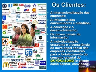Os Clientes: A internacionalização das empresas; A influência dos consumidores e cidadãos; A educação e o desenvolvimento; Os novos canais de informação; A individualização crescente e a consciência do novo papel social das empresas contribuirão para o fortalecimento do conceito oriental do  OKYOKASUMO  (o cliente como senhor, convidado). 