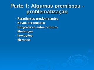 Parte 1: Algumas premissas - problematização Paradigmas predominantes Novas percepções Conjecturas sobre o futuro Mudanças Inovações Mercado 