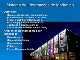 Sistema de Informações de Marketing Definição: Consiste de pessoas, equipamentos e procedimentos para coletar, analisar, avaliar e distribuir informações de marketing que sejam necessárias, oportunas e precisas para os tomadores de decisões em marketing. Ambientes de marketing a ser analisado: Mercados-alvo Canais de Marketing Concorrentes Públicos Forças Macro-ambientais 