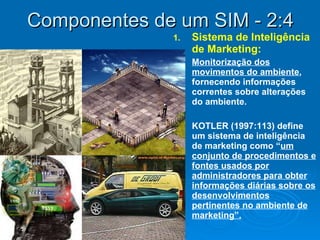 Componentes de um SIM - 2:4 Sistema de Inteligência de Marketing:  Monitorização dos movimentos do ambiente , fornecendo informações correntes sobre alterações do ambiente.  KOTLER (1997:113) define um sistema de inteligência de marketing como “ um conjunto de procedimentos e fontes usados por administradores para obter informações diárias sobre os desenvolvimentos pertinentes no ambiente de marketing”. 