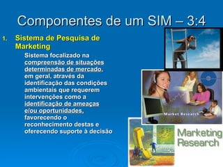 Componentes de um SIM – 3:4 Sistema de Pesquisa de Marketing Sistema focalizado na  compreensão de situações determinadas de mercado , em geral, através da identificação das condições ambientais que requerem intervenções como a  identificação de ameaças e/ou oportunidades,  favorecendo o reconhecimento destas e oferecendo suporte à decisão 