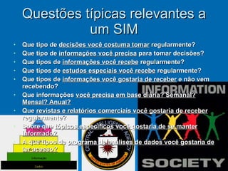 Questões típicas relevantes a um SIM Que tipo de  decisões você costuma tomar  regularmente? Que tipo de  informações você precisa  para tomar decisões? Que tipos de  informações você recebe  regularmente? Que tipos de  estudos especiais você recebe  regularmente? Que tipos de  informações você gostaria de receber  e não vem recebendo? Que informações  você precisa em base diária? Semanal? Mensal? Anual? Que  revistas e relatórios comerciais você gostaria de receber  regularmente? Sobre que  tópicos específicos você gostaria de se manter informado? A que tipos de  programa de análises de dados você gostaria de ter acesso? 