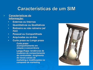 Características de um SIM Características da Informação: Externas ou Internas Quantitativas ou Qualitativas Rotineira ou não rotineira ( ad hoc ) Pessoal ou Compartilhada Arquivadas ou on-line Curto prazo ou Longo prazo Curto prazo : acompanhamento em relação à concorrência Longo Prazo : tendências de mudança do comportamento do consumidor, surgimento de novos canais de marketing e modificações no composto de marketing 