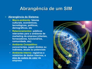 Abrangência de um SIM Abrangência do Sistema: Macro-ambiente:  fatores culturais, econômicos, tecnológicos, políticos, demográficos, etc Relacionamentos:  públicos relevantes para o ambiente de marketing da empresa (clientes, fornecedores, funcionários, comunidade, etc) Ambiente Competitivo:  concorrentes, sejam diretos ou indiretos, atuais ou potenciais Ambiente Interno:  registros e relatórios de dados internos, e  elos da cadeia de valor  da empresa 