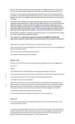 the USA that in Cancun the kids can drink at the age of 18 legally, and many 17 year olds do
not have any major problems getting into night clubs and receiving all the alcohol plus more.
Cancun is a fun city if you know what and how to do it with concern for your personal health
and welfare. The problem though is that there are many in Cancun who do not have the same
feelings. They will do all possible to take advantage of this kids and I really use the word kids in
a kind way.
There have been incidents in the past where the kids coming to Cancun without adult
supervision were seriously hurt, raped, and even killed. Now this is not to say that this will
happen to everyone, far from that. But the likelihood of something happening such as
described is highly possible when one`s defenses are down to the consumption of all the
alcohol they want and no questions asked. There is also high likelihood that these kids are
able to get all the drugs they want and get in trouble with the police for drug possession.
So the advice to parents is to yes let your kids go to Cancun, but you join them for a family
trip. If you cannot do that, keep them at home.
Text adapted from: https://www.tripadvisor.ca/ShowTopic-g150807-i8-k1759212-o20-
High_School_Graduation_Trips_A_VERY_Controversial_Topic-Cancun_Yucatan_Peninsula.html
Once theyfinishreading,Iwill askthemtotry to saywhat the textis about.
Then,I will askthemtoread eachparagraph and write a shortcomment nextto eachparagraph of
whatthe paragraphis about.
“OK,who can readout loudwhatyou have written?”
“Verygood!You take downnotesfantastically!”
Activity 3: 20’
“Now,do youthinkthe textsayswhat reallyhappensongraduationtrips,orisitexaggerated?”
EA: yes,no!
“Why?”
“Do you believe thatitisdifferentbecause ittalksaboutwhathappensinCancun?
“Do you believe thatthe factthat the kidsthe author referstoare Americans makesadifference?”
I will be lookingforwardfortheirsharingtheirviewsaboutgraduationtrips.
“It isalwaysnice to knowyourthoughts!”
“Nowwhat I wouldlike youtodois to write aleafletcontainingdetails aboutgraduationtrips.
What youbelieve itisabout,whattotake into consideration.Warnings.Youshouldbe talkingto
both,adultsand teens.Parents,teachers, professors,students,toeveryone.Youshouldalso
include 2or 3 of the phrasal verbswe have learntbefore anddonot forgetto use modals!”
I will give themawhite sheetof papertodo thisactivity.
Once theyhave finished,Iwill askthemtoshow themto the rest of the class.
Closure:10’
“Ok, we all knowthat apart from the fact that graduationstripsare not the safesttrips,youall
wantto go! Andthat is fine!”
“As Argentinaisgoingthroughafinancial mess,youwill have toearnmore moneythanbefore to
be able to go to Porto.So, whatI wouldlike youtodonow isto get togetheringroupsandthink
aboutthingsthat youshoulddoto earn moneyandsave it forthe trip.I know that youstart
payingita yearbefore the triptakesplace…sothis couldbe a start!”
 