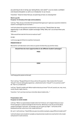 you planning to do on during your Spring Break, next week?” so as to create a confident
and relaxed atmosphere as well as an introduction to our lesson.
Transition: “Great to know that you are planning to have an amazing time!
Warm-up: (5’)
Purpose: To introduce the topic and vocabulary
I will say:“Now,doyou rememberthe homeworkthatIgave you? I gave youa questionrelated to
student’s exchangesforyoutoanswer…”
I will write downthe questiononboardwhile Isayitout loud: “Should there be more
opportunities to do different student exchanges? Why/ Why not? List at least three pros
and cons. ”
“Who wouldlike tobe the firstone to readout loud?”
EA:Me!
I will encourage all of themtoreadtheirhomework.
PRESENTATION 15’
Meanwhile Iwill take downsome notesonaposterof what theysayand theirideas.
Should there be more opportunities to do different student exchanges?
PROS
CONS
I will hangupthe posteronthe wall.
ThenI will say:“Ok good!Nowlet’sfocusa biton thisquestion.Take alookat the firstword
“Should”.If we are talkingaboutgrammar…whatkindof verbis“should”?Is ita common verb?”
EA: “No!It is a modal verb.
I will say:“Good!A modal verb! What modal verbsdoyou know?”EA:will,would,can,may,must,
could,should,might,have to…
Transition:“Let’ssee howmuchyou rememberaboutmodal verbs…”
Presentation: (15’)
Purpose: to revisit modals
I will say:“What isso special aboutmodal verbs?Let’sfindout.Let’simagine thatyouoryour
friendisgoingtoa studentexchange forthe firsttime.Whattipsorrulesdo youknow about
studentexchanges?Iwill start…forexample,youcan’tstartup a fight”. I will write onthe
blackboard andask: whichone isthe modal verbhere?”
EA: can’t.I will continue:“Good!Whocan give me anotherexample usingadifferentmodal verb?”
I will write downsome students’examplesonboardandask studentstorecall whichisthe modal
verbpresentineachsentence.
 