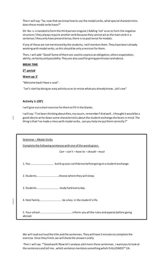 ThenI will say:“So,now that we know how to use the modal verbs,whatspecial characteristics
doesthese modal verbshave?”
EA: No–s isneededtoformthe thirdpersonsingular/Adding‘not’soas to form the negative
structure / theyalwaysrequire anotherverbbecause theycannotactas the mainverbin a
sentence /theyonlyhave presenttense,there isnopasttense formodals.
If any of these are notmentionedbythe students,Iwill mentionthem.Theyhave beenalready
workingwithmodal verbs,sothisshouldbe onlyarevisionforthem.
Then,I will add:“Good!Some of themare usedto expressanobligation,othersexpectation,
ability,certaintyandpossibility.Theyare alsousedforgivingpermissionandadvice.
BREAK TIME
2nd
period
Warm up: 5’
“Welcome back!Have a seat”.
“Let’s start bydoingan easyactivitysoas to revise whatyoualreadyknow…Let’ssee”
Activity 1: (20’)
I will give outashort exercise forthemtofill inthe blanks.
I will say:“I’ve been thinkingaboutAlex,mycousin,remember?Andwell…Ithoughtitwouldbe a
goodideato write downsome characteristicsaboutthe student exchangeshe bearsinmind.The
thingisthat I’ve made a messwithmodal verbs…canyouhelpme putthemcorrectly?”
Grammar – Modal Verbs
Complete the followingsentenceswithone of the wordsgiven.
Can – can’t – have to – should – must
1. You ……………………………. buildupyourconfidence beforegoingonastudentexchange.
2. Students……………………………choose where they willsleep.
3. Students ………………………….. studyhardeveryday.
4. Host family ………………………….. be a key in the student’slife.
5. Your school …………………………………………inform youall the rulesandaspectsbefore going
abroad.
We will readoutloudthe title andthe sentences.Theywill have 5minutestocomplete the
exercise.Once theyfinish,we willcheckthe answersorally.
Then I will say:““Goodwork!Nowlet’sanalyze abitmore these sentences…Iwantyoutolookat
the sentencesandtell me…whichsentence mentionssomethingwhichISALLOWED?” EA:
 