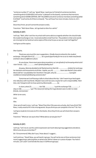 “sentence number2”I will say:“good!Now,I wantyou to findwhichsentencementions
somethingwhichISADVISED(Iwill write ‘isadvised’onthe board),asentence thatmentions
somethingwhichSEEMSCERTAIN,ISN’TALLOWED and whichsentence mentionssomethingwhich
IS A RULE” (Iwill write all of themonboard).“You will have five more minutes.Come on,let’s
start”.
Once theyfinish,we will correctthe answersorally.
Transition:“Well done!Now...let’sgo backto Alex fora while”
Activity 2: (15’)
I will say:“Well,afterIsenthermy email withsome advice asregardswhethershe shouldmake
the studentexchange ornot,I receivedanotheremail fromher.The problemisthat some words
are missing!Letme handout some copiesof the email toyouso we can read itall together”
I will give outthe copies:
Dear Sophie,
Thankyou very much for yoursuggestions.Ifinally choseto attend to the student
exchange.Ithoughtthatit(1)……………… be a good opportunity forme so as to makenew friends
and learn abouta differentculture.
As you know,Ihavenever gonealoneanywhere;so I amafraid of notknowing whatto do!
I don’tknow…I (2)…………………even afraid of feeling lost!
Anyway,Mommy decided to tell Racheland me thatI(3) …………………..imitate her and copy
her decisionsand movementsatall time. Sophie,you (4) ……………….have seen Rachel’s facewhen
Momtold her I would followher!And then I thought,why (5)…………………………..I justgain
confidenceinstead of following someoneelse?
Tomorrowwe’reall having a talkat school aboutthetrip. I don’twantto go backagain
into ridiculouswith my friends.Maybeit wasa bit too soon,to give her such a responsibility. Next
time, don’tforgetto tell me how weird my Mommy(6)…………..be.
In short,what (7)………………..Ido?(8)………………….. I quitthe exchange?(9)………………..I
stay or (10)…………………. I go?The reason fortaking this hugedecision wasin order to make
friends,notenemies!
Write to me soon,
Love,
Alex.
Once we all readit once,I will say:“Wow!PoorAlex!She wasveryunlucky,don’tyouthink?Ok!
Now,I reallyneedtofill inthe missingwords.Doyouthinkyoucan complete itforme?”EA: Yes!
I will give students5minutestofill inthe blanks.Once theyfinish,we willchecktheiranswers
orally.
Transition:“Whatcan we sayto Alex?Whatadvise canwe give her?”
Activity 3: (15’)
I will say:“Let’stry to use the useful expressionswe learnt aboutgivingsuggestionsandadvice.
Whichonesdo youremember?”
EA: I’drecommend/Why don’tyou/ How about/ I suggest…
I will continue:“Good!Now,youwillworkingroups.Youwill write one orthree sentences(not
more) suggestingoradvisingAlex onwhattodo! Write itdownon a piece of paper.You have 5
minutes.Let’sstart”(Iwill divide the classin5differentgroups)
 
