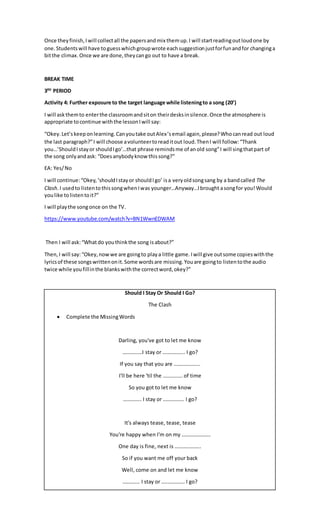 Once theyfinish,Iwill collectall the papersandmix themup.I will startreadingoutloudone by
one.Studentswill have toguesswhichgroupwrote eachsuggestionjustforfunandfor changinga
bitthe climax.Once we are done,theycango out to have a break.
BREAK TIME
3RD
PERIOD
Activity 4: Further exposure to the target language while listeningto a song (20’)
I will askthemto enterthe classroomandsiton theirdesksinsilence.Once the atmosphere is
appropriate tocontinue withthe lessonIwill say:
“Okey.Let’skeeponlearning.Canyoutake outAlex’semail again,please?Whocanread out loud
the last paragraph?”I will choose avolunteertoreaditout loud.ThenI will follow:“Thank
you…’ShouldIstayor shouldIgo’…that phrase remindsme of anold song”I will singthatpart of
the song onlyandask: “Doesanybodyknow thissong?”
EA: Yes/No
I will continue:“Okey,‘shouldIstayor shouldIgo’ isa veryoldsongsang by a bandcalled The
Clash.I usedto listentothissongwhenIwas younger…Anyway…Ibrought asongfor you! Would
youlike tolistentoit?”
I will playthe songonce on the TV.
https://www.youtube.com/watch?v=BN1WwnEDWAM
Then I will ask:“What do youthinkthe song isabout?”
Then,I will say:“Okey,nowwe are goingto playa little game.Iwill give outsome copieswiththe
lyricsof these songswrittenonit.Some wordsare missing.Youare goingto listentothe audio
twice while youfillinthe blankswiththe correctword,okey?”
Should I Stay Or Should I Go?
The Clash
 Complete the MissingWords
Darling, you've got to let me know
……………I stay or …………….. I go?
If you say that you are ………………..
I'll be here 'til the …………… of time
So you got to let me know
………….. I stay or ……………. I go?
It's always tease, tease, tease
You're happy when I'm on my ………………….
One day is fine, next is ………………..
So if you want me off your back
Well, come on and let me know
…………. I stay or ……………… I go?
 