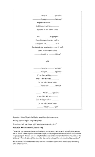………………. I stay or …………….. I go now?
……………….. I stay or ……………….. I go now?
If I go there will be ……………….
And if I stay it will be …………………
So come on and let me know
This ……………………. bugging me
If you don't want me, set me free
Exactly who I'm ………………….. to be?
Don't you know which clothes even fit me?
Come on and let me know
……………. I cool it or ……………. I blow?
Split!
………………. I stay or …………….. I go now?
……………….. I stay or ……………….. I go now?
If I go there will be …………….
And if I stay it will be ……………….
So you gotta let me know
…………….. I cool it or ……………. I blow?
…………… I stay or ……….. I go now?
If I go there will be ……………..
And if I stay it will be ………………
So you gotta let me know
………….. I stay or …………. I go?
Once theyfinishfillinginthe blanks,we will checktheiranswers.
Finally,we willsingthe songall together.
Transition:Iwill say:“Great job!”We youcan singreallynice!”
Activity 5: Modal verbs into practice (’20)
“Nowthat youare more than acquaintedwithmodal verbs…we canwrite alistof thingswe can
say or advise Alex as regardsstudentexchange’s rulesusingmodal verbsof course. Youwill work
ingroups again. You can use one cell phone tosearch on the netfor information. Youcanuse the
dictionaryif needed,too.Write down4or 5 sentences.Youwill have 8minutes.Youmaystart!”
For example:“Youcan’tdrinkalcohol”or “You shouldalways returntothe house of the family
whois hostingyou”.
 