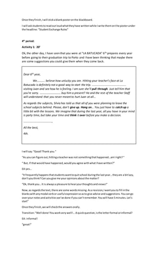 Once theyfinish,Iwill stickablankposteronthe blackboard.
I will askstudentstoreadout loudwhattheyhave writtenwhile Iwrite themonthe posterunder
the headline:“Student Exchange Rules”
4th
period:
Activity 1: 20’
Ok, the other day, I have seen that you were at “LA BATUCADA” 6th prepares every year
before going to their graduation trip to Porto and I have been thinking that maybe there
are some suggestions you could give them when they come back.
I will say:“Good!Thank you.”
“As youcan figure out,hittingateacherwas not somethingthathappened…amIright?“
“ But, If thatwouldhave happened,wouldyouagree withwhatIhave written?”
EA:yes…
“It frequentlyhappens thatstudentswanttoquitschool duringthe lastyear…theyare a bitlazy,
don’tyouthink?Can yougive me your opinionsaboutthe matter?
“Ok, thankyou…It is alwaysa pleasure tohearyourthoughtsand views!”
Now,as regardsthe text, there are some wordsmissing.Asa revision,Iwantyouto fill inthe
blankswithanymodal verbor useful expressionsoasto give advice andsuggestions.Youcango
overyour notesandactivitieswe’ve done if you can’tremember.Youwill have 5minutes.Let’s
start”
Once theyfinish,we will checkthe answersorally.
Transition:“Well done!Youworkvery well!...A quickquestion,isthe letterformal orinformal?
EA: informal!
“great!”
Dear 6th year,
We……….. believe how unlucky you are. Hitting your teacher’s face at La
Batucada is definitely not a good way to start the trip. …………………………………………
visiting Juan and see how he is feeling. I am sure she’ll pull through. Just tell him that
you’re sorry. ……………………….. buy him a present? He and the rest of the teacher Staff
will understand that you never meant to hurt Juan at all…
As regards the subjects, Silvia has told us that all of you were planning to leave the
school subjects behind. Please, don’t give up. Hang on... You just have to catch up a
little bit with the lessons. We imagine that during the last year, all you have in your mind
is party time, but take your time and think it over before you make a decision.
………………………………….,
All the best,
4th.
 