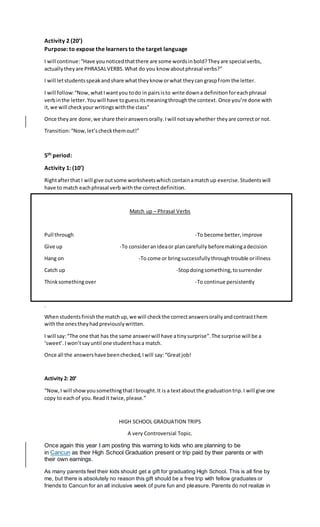 Activity 2 (20’)
Purpose: to expose the learners to the target language
I will continue:“Have younoticedthatthere are some wordsinbold?Theyare special verbs,
actuallytheyare PHRASALVERBS.What do you know aboutphrasal verbs?”
I will letstudentsspeakandshare whattheyknow orwhat theycan graspfrom the letter.
I will follow:“Now,whatIwantyou todo in pairsisto write downa definitionforeachphrasal
verbinthe letter.Youwill have toguessitsmeaningthroughthe context.Once you’re done with
it,we will checkyourwritingswiththe class”
Once theyare done,we share theiranswersorally.Iwill notsaywhether theyare corrector not.
Transition:“Now,let’scheckthemout!”
5th period:
Activity 1: (10’)
Rightafterthat I will give outsome worksheetswhich containamatchup exercise.Studentswill
have to match eachphrasal verb withthe correctdefinition.
Match up – Phrasal Verbs
Pull through -To become better,improve
Give up -To consideranideaor plancarefully beforemakingadecision
Hang on -To come or bringsuccessfullythroughtrouble orillness
Catch up -Stopdoingsomething,tosurrender
Thinksomethingover -To continue persistently
.
Whenstudentsfinishthe matchup,we will checkthe correctanswersorallyandcontrastthem
withthe onestheyhadpreviouslywritten.
I will say:“The one that has the same answerwill have atiny surprise”.The surprise will be a
‘sweet’.Iwon’tsayuntil one studenthasa match.
Once all the answershave beenchecked,Iwill say:“Greatjob!
Activity 2: 20’
“Now,I will showyousomethingthatIbrought.It is a textaboutthe graduationtrip.I will give one
copy to eachof you.Readit twice,please.”
HIGH SCHOOL GRADUATION TRIPS
A very Controversial Topic.
Once again this year I am posting this warning to kids who are planning to be
in Cancun as their High School Graduation present or trip paid by their parents or with
their own earnings.
As many parents feel their kids should get a gift for graduating High School. This is all fine by
me, but there is absolutely no reason this gift should be a free trip with fellow graduates or
friends to Cancun for an all inclusive week of pure fun and pleasure. Parents do not realize in
 