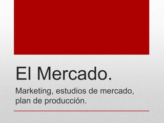 El Mercado.
Marketing, estudios de mercado,
plan de producción.
 