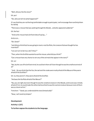 “Well,didyoulike the story?”
EA: yes!
“Ok, whocan tell me whathappened?”
If I see thattheyare notfeelingcomfortable enoughtoparticipate,Iwill encourage themandhelpthem
by saying:
“There was a mouse thatwas walkingthroughthe Woods…andwho appearedsuddenly?”
EA: the fox!
“And sothe mouse hada brilliantideaof saying….”
Andso on…
“Ok. Great!”
“and didyouthinkthat he was goingto meeta real Gruffalo,the creature thatwe thoughthe has
invented?”
“Liescan turn to be true,don’tthey?“
“Then,whenthe Gruffalowantedtoeatthe mouse,whatdidyou think?”
“Can a mouse have any chance to winany of the animalsthat appearinthe story?”
EA: no!
“But, bythe use of hisbrilliantmind,he couldwinthemall!Eventhoughhe wasthe smallestanimal of
all”
“ And...Do youthinkthat the fox,the owl and the snake were reallyafraidof the Mouse of theywere
afraidof the Gruffalo?”
EA: no,theyweren’t.theywere afraidof the Gruffalo
“Andwas the Gruffaloafraidof the Mouse?”
“No,you are right,but eventhough he wasthe smallestcreature inthe Woods,andnoone was initially
afraidof him,he couldmake the othersbelievethathe wasthe scariestcreature because none of them
was as cleverashim.”
Transition: “ Good,you understoodthe storyfantastically!”
“Now,I will needmyhelpers”
Development
Activity 1: (15’)
To further expose the students to the language.
 