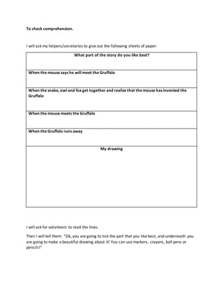 To check comprehension.
I will ask my helpers/secretaries to give out the following sheets of paper:
What part of the story do you like best?
When the mouse says he will meet the Gruffalo
When the snake, owl and fox get together and realize that the mouse has invented the
Gruffalo
When the mouse meets the Gruffalo
When the Gruffalo runs away
My drawing
I will ask for volunteers to read the lines.
Then I will tell them: “Ok, you are going to tick the part that you like best, and underneath you
are going to make a beautiful drawing about it! You can use markers, crayons, ball pens or
pencils!”
 