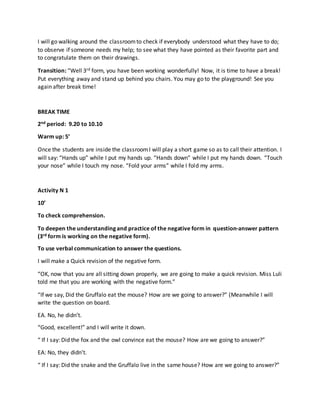 I will go walking around the classroomto check if everybody understood what they have to do;
to observe if someone needs my help; to see what they have pointed as their favorite part and
to congratulate them on their drawings.
Transition: “Well 3rd form, you have been working wonderfully! Now, it is time to have a break!
Put everything away and stand up behind you chairs. You may go to the playground! See you
again after break time!
BREAK TIME
2nd period: 9.20 to 10.10
Warm up: 5’
Once the students are inside the classroomI will play a short game so as to call their attention. I
will say: “Hands up” while I put my hands up. “Hands down” while I put my hands down. “Touch
your nose” while I touch my nose. “Fold your arms” while I fold my arms.
Activity N 1
10’
To check comprehension.
To deepen the understanding and practice of the negative form in question-answer pattern
(3rd form is working on the negative form).
To use verbal communication to answer the questions.
I will make a Quick revision of the negative form.
“OK, now that you are all sitting down properly, we are going to make a quick revision. Miss Luli
told me that you are working with the negative form.”
“If we say, Did the Gruffalo eat the mouse? How are we going to answer?” (Meanwhile I will
write the question on board.
EA. No, he didn’t.
“Good, excellent!” and I will write it down.
“ If I say: Did the fox and the owl convince eat the mouse? How are we going to answer?”
EA: No, they didn’t.
“ If I say: Did the snake and the Gruffalo live in the same house? How are we going to answer?”
 