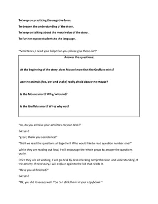 To keep on practicing the negative form.
To deepen the understanding of the story.
To keep on talking about the moral value of the story.
To further expose students to the language .
“Secretaries, I need your help! Can you please give these out?”
Answer the questions:
At the beginning of the story, does Mouse know that the Gruffaloexists?
Are the animals (fox, owl and snake) really afraid about the Mouse?
Is the Mouse smart? Why/ why not?
Is the Gruffalo smart? Why/ why not?
“ok, do you all have your activities on your desk?”
EA: yes!
“great, thank you secretaries!”
“Shall we read the questions all together? Who would like to read question number one?”
While they are reading out loud, I will encourage the whole group to answer the questions
orally.
Once they are all working, I will go desk by desk checking comprehension and understanding of
the activity. If necessary, I will explain again to the kid that needs it.
“Have you all finished?”
EA: yes!
“Ok, you did it veeery well. You can stick them in your copybooks!”
 