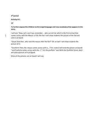 3rd period
Activity N 1
15’
To further expose the children to the target language and new vocabulary that appears in the
story.
I will ask: “Now, Let’s see if you remember… who can tell me which is the first animal that
comes across with the Mouse is? EA: the fox! I will show students the picture of the fox and
stick it on board.
“Great! And then, who sees the mouse after the fox?” EA: an owl! I will show students the
picture of it.
“Excellent! Then, the mouse comes across with a….? EA: snake (I will stick the picture on board)
“and finally he comes across with the…? ” EA: the gruffalo! “yes! With the Gruffalo! Great. And I
will stick a picture of it on board.
Once all the pictures are on board I will say:
 