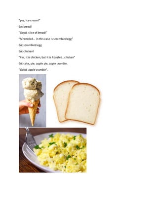 “yes, ice-cream!”
EA: bread!
“Good, slice of bread!”
“Scrambled… in this case is scrambled egg”
EA: scrambled egg
EA: chicken!
“Yes, it is chicken, but it is Roasted…chicken”
EA: cake, pie, apple pie, apple crumble.
“Good, apple crumble”.
 