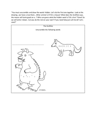 “You must unscramble and draw the words hidden. Let’s do the first one together. Look at the
drawing…we have a clue there….What animal is it? EA: a mouse! What does the Gruffalo says,
the mouse will taste good on a…? Who can guess what the hidden word is? EA: slice! “Great! So
we will write it down. Can you do the rest on your own? If you need help just call me ok? Let’s
start!”
The Gruffalo
Unscramble the following words
------------------------------------------------------
 