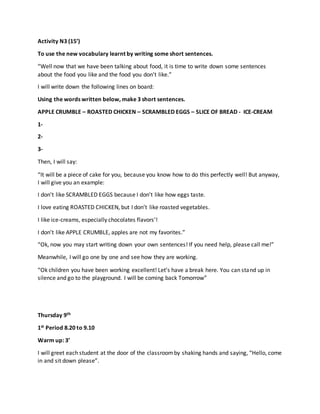 Activity N3 (15’)
To use the new vocabulary learnt by writing some short sentences.
“Well now that we have been talking about food, it is time to write down some sentences
about the food you like and the food you don’t like.”
I will write down the following lines on board:
Using the words written below, make 3 short sentences.
APPLE CRUMBLE – ROASTED CHICKEN – SCRAMBLED EGGS – SLICE OF BREAD - ICE-CREAM
1-
2-
3-
Then, I will say:
“It will be a piece of cake for you, because you know how to do this perfectly well! But anyway,
I will give you an example:
I don’t like SCRAMBLED EGGS because I don’t like how eggs taste.
I love eating ROASTED CHICKEN, but I don’t like roasted vegetables.
I like ice-creams, especially chocolates flavors’!
I don’t like APPLE CRUMBLE, apples are not my favorites.”
“Ok, now you may start writing down your own sentences! If you need help, please call me!”
Meanwhile, I will go one by one and see how they are working.
“Ok children you have been working excellent! Let’s have a break here. You can stand up in
silence and go to the playground. I will be coming back Tomorrow”
Thursday 9th
1st Period 8.20 to 9.10
Warm up: 3’
I will greet each student at the door of the classroomby shaking hands and saying, “Hello, come
in and sit down please”.
 