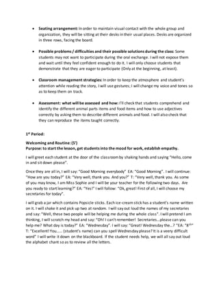  Seating arrangement: In order to maintain visual contact with the whole group and
organization, they will be sitting at their desks in their usual places. Desks are organized
in three rows, facing the board.
 Possible problems / difficulties and their possible solutions during the class: Some
students may not want to participate during the oral exchange. I will not expose them
and wait until they feel confident enough to do it. I will only choose students that
demonstrate that they are eager to participate (Only at the beginning, at least).
 Classroom management strategies: In order to keep the atmosphere and student’s
attention while reading the story, I will use gestures; I will change my voice and tones so
as to keep them on track.
 Assessment: what will be assessed and how: I’ll check that students comprehend and
identify the different animal parts items and food items and how to use adjectives
correctly by asking them to describe different animals and food. I will also check that
they can reproduce the items taught correctly.
1st Period:
Welcoming and Routine: (5’)
Purpose: to start the lesson, get students into the mood for work, establish empathy.
I will greet each student at the door of the classroomby shaking hands and saying “Hello, come
in and sit down please”.
Once they are all in, I will say: “Good Morning everybody” EA: “Good Morning”. I will continue:
“How are you today?” EA: “Very well, thank you. And you?” T: “Very well, thank you. As some
of you may know, I am Miss Sophie and I will be your teacher for the following two days. Are
you ready to start learning?” EA: “Yes!” I will follow: “Ok, great! First of all, I will choose my
secretaries for today”.
I will grab a jar which contains Popsicle sticks. Each ice-creamstick has a student’s name written
on it. I will shake it and pick up two at random. I will say out loud the names of my secretaries
and say: “Well, these two people will be helping me during the whole class”. I will pretend I am
thinking, I will scratch my head and say: “Oh! I can’t remember! Secretaries…please can you
help me? What day is today?” EA: “Wednesday”. I will say: “Great! Wednesday the…? “EA: “8th”
T: “Excellent! You…… (student’s name) can you spell Wednesday please? It is a veery difficult
word” I will write it down on the blackboard. If the student needs help, we will all say out loud
the alphabet chant so as to review all the letters.
 