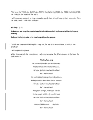 “We have the TUSKS, the CLAWS, the TEETH, the JAWS, the KNEES, the TOES, the NOSE, EYES,
the PRIKLES, the TONGUE, the BACK.
I will encourage students to help me say the words they already know or they remember from
the book, while I stick them on board.
Activity 2 (15’)
To keep on learning the vocabulary of the book (especially body parts) while singing and
miming.
To learn English structures by hearing and learning a song.
“Good, you know what? I brought a song too, for you to listen and learn. It is about the
Gruffalo.”
I will play the song twice.
While listening to it the second time, I will mime showing the different parts of the body the
song refers to.
The Gruffalo song
He has terrible tusks, and terrible claws,
And terrible teeth in his terrible jaws.
He’s the Gruffalo! Gruffalo! Gruffalo!
He’s the Gruffalo!
He has knobbly knees and turned-out toes,
And a poisonous wart at the end of his nose.
He’s the Gruffalo! Gruffalo! Gruffalo!
He’s the Gruffalo!
His eye are orange , his tongue is black,
He has purple prickles all over his back.
He’s the Gruffalo! Gruffalo! Gruffalo!
He’s the Gruffalo!
He’s the GRRRRRRRRR………Gruffalo!
He’s the Gruffalo!
 