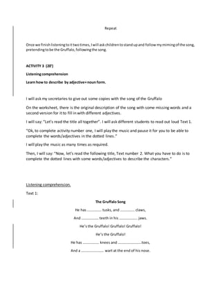 Repeat
Once we finishlisteningtoittwotimes,Iwill askchildrentostandupand follow mymimingof the song,
pretendingtobe the Gruffalo,followingthe song.
ACTIVITY 3 (20’)
Listeningcomprehension
Learn how to describe by adjective+noun form.
I will ask my secretaries to give out some copies with the song of the Gruffalo
On the worksheet, there is the original description of the song with some missing words and a
second version for it to fill in with different adjectives.
I will say: “Let’s read the title all together”. I will ask different students to read out loud Text 1.
“Ok, to complete activity number one, I will play the music and pause it for you to be able to
complete the words/adjectives in the dotted lines.”
I will play the music as many times as required.
Then, I will say: “Now, let’s read the following title, Text number 2. What you have to do is to
complete the dotted lines with some words/adjectives to describe the characters.”
Listening comprehension.
Text 1:
The Gruffalo Song
He has ……………. tusks, and ……………. claws,
And ………………. teeth in his ……………….. jaws.
He’s the Gruffalo! Gruffalo! Gruffalo!
He’s the Gruffalo!
He has ……………… knees and ……………………..toes,
And a ……………………. wart at the end of his nose.
 