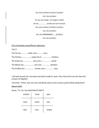He’s the Gruffalo! Gruffalo! Gruffalo!
He’s the Gruffalo!
His eye are orange , his tongue is black,
He has ………………. prickles all over his back.
He’s the Gruffalo! Gruffalo! Gruffalo!
He’s the Gruffalo!
He’s the GRRRRRRRRR………Gruffalo!
He’s the Gruffalo!
Fill in the blanks using different adjectives.
Text 2:
The Fox has ………….. teeth and a ………… nose.
The Owl has ………………… wings full of …………………. feathers.
The Snake has ………………… eyes and a………………… mouth.
The Mouse has …………………. ears and ………………. whiskers.
The Gruffalo has ………………… tummy and a ……………….face.
I will walk around the classroom and check student’s work. Once they finish, we will check the
answers all together.
Transition: “Great, now, let’s put everything away so we can play a game before going home”
Closure (10’):
Game: “Tic-Tac-Toe: GRUFFALO’S PARTS”
prickles claws jaws
tusks knees toes
wart nose tongue
 