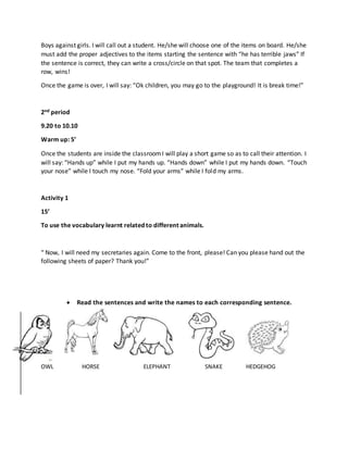 Boys against girls. I will call out a student. He/she will choose one of the items on board. He/she
must add the proper adjectives to the items starting the sentence with “he has terrible jaws” If
the sentence is correct, they can write a cross/circle on that spot. The team that completes a
row, wins!
Once the game is over, I will say: “Ok children, you may go to the playground! It is break time!”
2nd period
9.20 to 10.10
Warm up: 5’
Once the students are inside the classroomI will play a short game so as to call their attention. I
will say: “Hands up” while I put my hands up. “Hands down” while I put my hands down. “Touch
your nose” while I touch my nose. “Fold your arms” while I fold my arms.
Activity 1
15’
To use the vocabulary learnt related to different animals.
“ Now, I will need my secretaries again. Come to the front, please! Can you please hand out the
following sheets of paper? Thank you!”
 Read the sentences and write the names to each corresponding sentence.
OWL HORSE ELEPHANT SNAKE HEDGEHOG
 