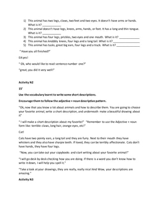 1) This animal has two legs, claws, two feet and two eyes. It doesn’t have arms or hands.
What is it? ____________
2) This animal doesn’t have legs, knees, arms, hands, or feet. It has a long and thin tongue.
What is it? ____________
3) This animal has four legs, prickles, two eyes and one mouth. What is it? _____________
4) This animal has knobbly knees, four legs and a long tail. What is it? _________________
5) This animal has tusks, great big ears, four legs and a truck. What is it? _______________
“ Have you all finished?”
EA:yes!
“ Ok, who would like to read sentence number one?”
“great, you did it very well!”
Activity N2
15’
Use the vocabulary learnt to write some short descriptions.
Encourage them to follow the adjective + noun descriptive pattern.
“Ok, now that you know a lot about animals and how to describe them. You are going to choose
your favorite animal, write a short description, and underneath make a beautiful drawing about
it”
“ I will make a short description about my favorite!” “Remember to use the Adjective + noun
form like: terrible claws, long hair, orange eyes, etc!”
Cat!
Cats have two pointy ears, a long tail and they are furry. Next to their mouth they have
whiskers and they also have sharpie teeth. If loved, they can be terribly affectionate. Cats don’t
have hands, they have four legs.
“Now, you can take out your copybooks and start writing about your favorite animal!”
“I will go desk by desk checking how you are doing. If there is a word you don’t know how to
write it down, I will help you spell it.”
“Take a look at your drawings, they are really, really nice! And Wow, your descriptions are
amazing.”
Activity N3
 