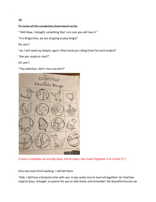 15’
To revise all the vocabulary items learnt so far.
“ Well Now, I brought something that I am sure you will love it.”
“It is Bingo time, we are all going to play bingo!”
EA: yes!!
“ok, I will need my helpers again. Pleas hand out a Bing Chart for each student”
“Are you ready to start?”
EA: yes!!
“ Pay attention, don’t miss any item!”
(I have a complete set already done, full of colors, but I have forgotten it at school  )
Once we have finish working, I will tell them.
“Kids, I did have a fantastic time with you. It was really nice to learn all together! As I had two
magical days, I brought a surprise for you to take home and remember the beautiful lessons we
 
