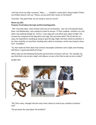 I will now ask to my other secretary: “Now, ……... (student’s name) who’s absent today? If there
are children absent I will say: “Please, can you write their names on the board?”
Transition: “Ok, great! Now, we are ready to start our lesson”
Warm-up: (10’)
Purpose: To introduce the topic and the teaching points
“Oh! You know what, I love animals! And cats are my favorites… but I am a bit worried about
them. Last Wednesday, I was coming to school to see you- 3rd form students- and Miss Luli, and
while I was walking through Av. Francia I saw a dog and a cat which were about to fight. The
cat was tiny compared to the dog which was huge. But you know what? The cat did not run
away, he stayed there standing up trying to give the dog a fight. And that called my attention a
lot. How could the cat stay there standing steel, while an enormous animal was trying to chase
him? Incredible!”
“So, that made me think about how animals and people sometimes start a fight, even knowing
that there is a great possibility of losing. “
While I take out the following flashcards and stick them on board I will say: “For example: Do
you think that a cat can win a dog? and a Mouse can win a fox? And an owl can win a snake?”
EA:NO! YES!
“OK, That is why, I thought that the story I have chosen to read to you could be a fantastic
one!”
“Do you know the story about The Gruffalo?”
 