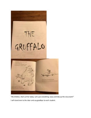 “Ok children, that’s all for today. Let’s put everything away and tidy up the classroom!”
I will stand next to the door and say goodbye to each student.
 