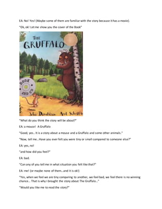 EA: No! Yes! (Maybe some of them are familiar with the story because it has a movie).
“Ok, ok! Let me show you the cover of the Book”
“What do you think the story will be about?”
EA: a mouse! A Gruffalo
“Good, yes.. It is a story about a mouse and a Gruffalo and some other animals.”
“Now, tell me…Have you ever felt you were tiny or small compared to someone else?”
EA: yes, no!
“and how did you feel?”
EA: bad.
“Can any of you tell me in what situation you felt like that?”
EA: me! (or maybe none of them…and it is ok!)
“Yes, when we feel we are tiny comparing to another, we feel bad, we feel there is no winning
chance… That is why I brought the story about The Gruffalo…”
“Would you like me to read the story?”
 