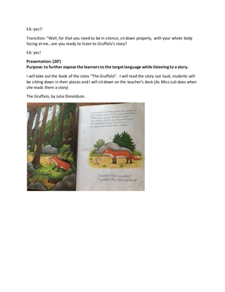 EA: yes!!
Transition: “Well, for that you need to be in silence, sit down properly, with your whole body
facing at me…are you ready to listen to Gruffalo’s story?
EA: yes!
Presentation: (20’)
Purpose: to further expose the learners to the target language while listening to a story.
I will take out the book of the story “The Gruffalo”. I will read the story out loud, students will
be sitting down in their places and I will sit down on the teacher’s desk (As Miss Luli does when
she reads them a story)
The Gruffalo, by Julia Donaldson.
 