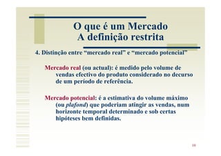 O que é um Mercado
             A definição restrita
4. Distinção entre “mercado real” e “mercado potencial”

   Mercado real (ou actual): é medido pelo volume de
      vendas efectivo do produto considerado no decurso
      de um período de referência.

   Mercado potencial: é a estimativa do volume máximo
      (ou plafond) que poderiam atingir as vendas, num
      horizonte temporal determinado e sob certas
      hipóteses bem definidas.



                                                          10
 