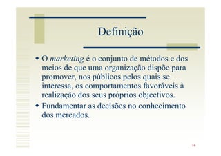 Definição

O marketing é o conjunto de métodos e dos
meios de que uma organização dispõe para
promover, nos públicos pelos quais se
interessa, os comportamentos favoráveis à
realização dos seus próprios objectivos.
Fundamentar as decisões no conhecimento
dos mercados.


                                            16
 