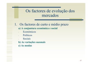 Os factores de evolução dos
                 mercados
1. Os factores de curto e médio prazo
  a) A conjuntura económica e social
  -   Económicos
  -   Políticos
  -   Sociais
  b) As variações sazonais
  c) As modas




                                        17
 